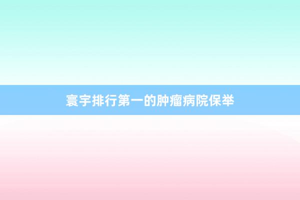寰宇排行第一的肿瘤病院保举